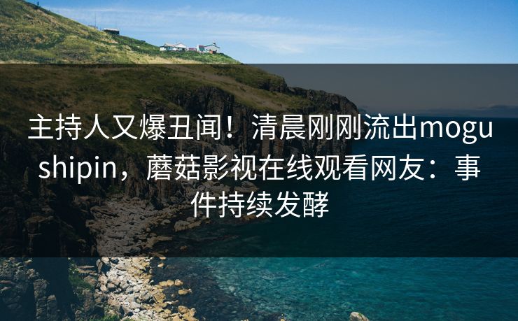 主持人又爆丑闻！清晨刚刚流出mogushipin，蘑菇影视在线观看网友：事件持续发酵