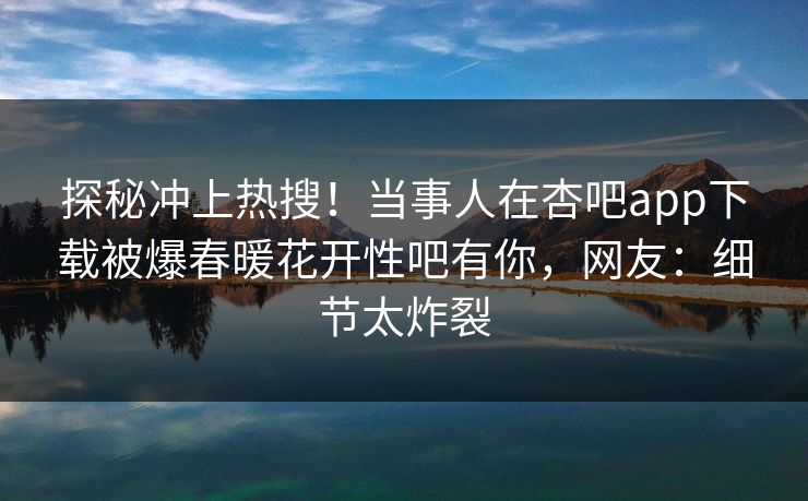 探秘冲上热搜！当事人在杏吧app下载被爆春暖花开性吧有你，网友：细节太炸裂