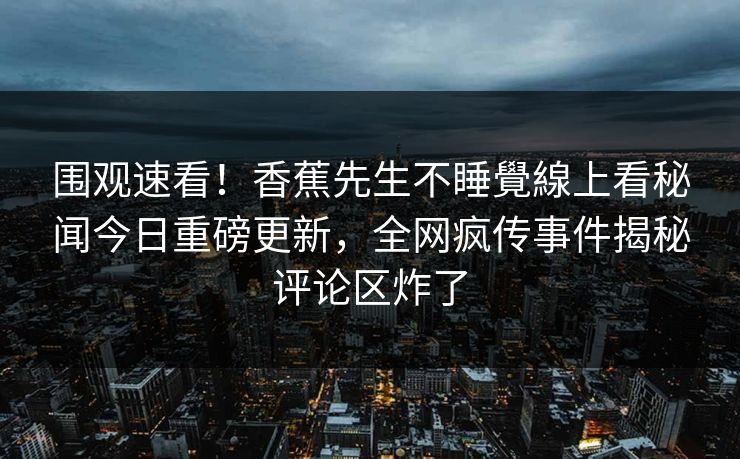 围观速看！香蕉先生不睡覺線上看秘闻今日重磅更新，全网疯传事件揭秘评论区炸了
