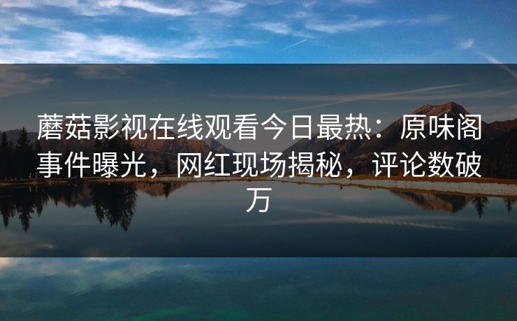 蘑菇影视在线观看今日最热：原味阁事件曝光，网红现场揭秘，评论数破万