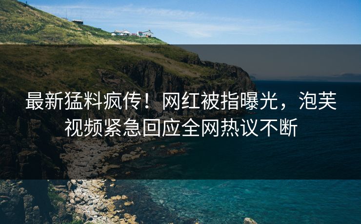 最新猛料疯传！网红被指曝光，泡芙视频紧急回应全网热议不断