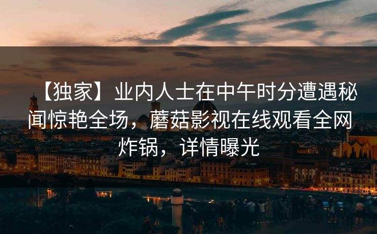 【独家】业内人士在中午时分遭遇秘闻惊艳全场，蘑菇影视在线观看全网炸锅，详情曝光