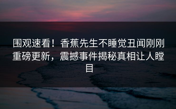 围观速看!香蕉先生不睡觉丑闻刚刚重磅更新,震撼事件揭秘真相让人瞠目 围观速看!香蕉先生不睡觉丑闻刚刚重磅更新,震撼事件揭秘真相让人瞠目