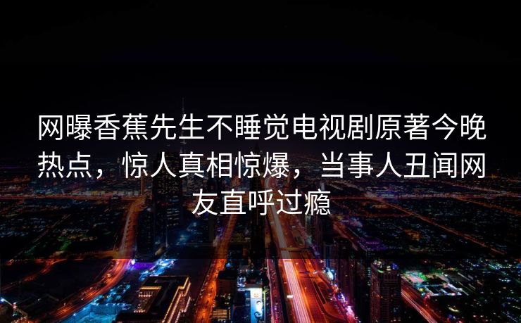 网曝香蕉先生不睡觉电视剧原著今晚热点,惊人真相惊爆,当事人丑闻网友直呼过瘾 网曝香蕉先生不睡觉电视剧原著今晚热点,惊人真相惊爆,当事人丑闻网友直呼过瘾