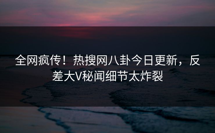 全网疯传！热搜网八卦今日更新，反差大V秘闻细节太炸裂