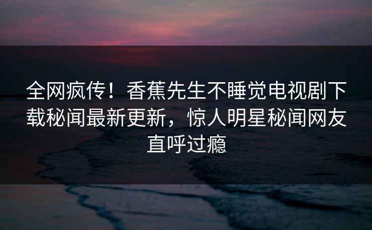 全网疯传!香蕉先生不睡觉电视剧下载秘闻最新更新,惊人明星秘闻网友直呼过瘾 全网疯传!香蕉先生不睡觉电视剧下载秘闻最新更新,惊人明星秘闻网友直呼过瘾