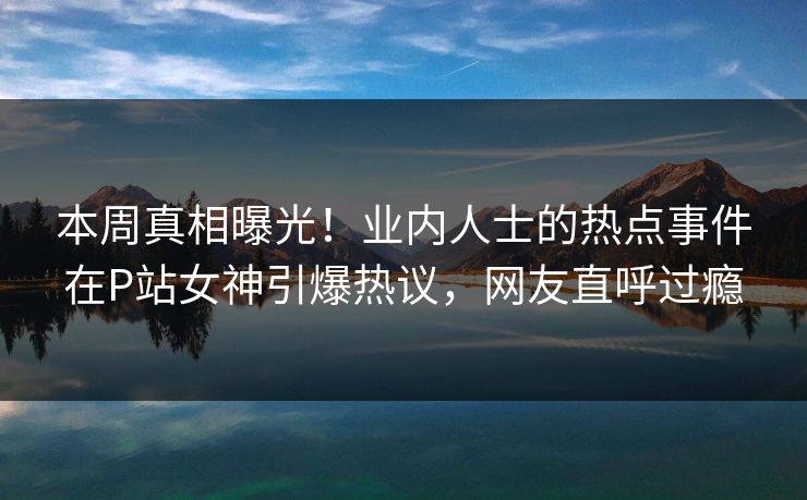 本周真相曝光!业内人士的热点事件在P站女神引爆热议,网友直呼过瘾 本周真相曝光!业内人士的热点事件在P站女神引爆热议,网友直呼过瘾
