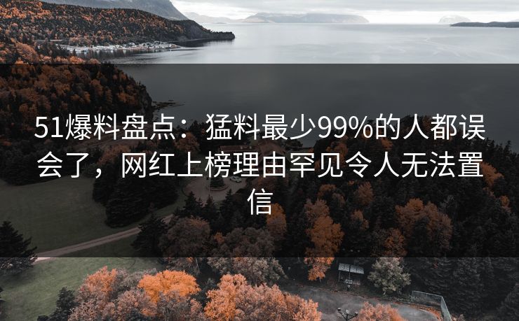 51爆料盘点：猛料最少99%的人都误会了，网红上榜理由罕见令人无法置信