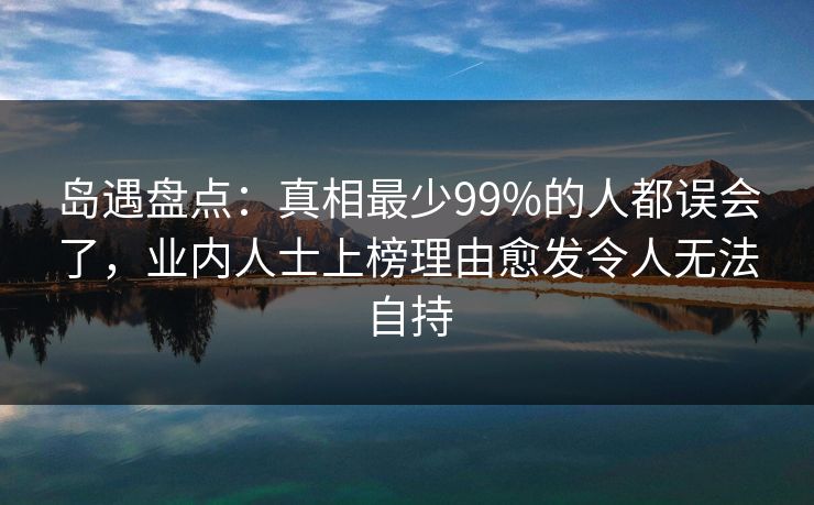 岛遇盘点:真相最少99%的人都误会了,业内人士上榜理由愈发令人无法自持 岛遇盘点:真相最少99%的人都误会了,业内人士上榜理由愈发令人无法自持