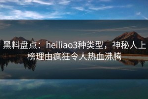 黑料盘点：heiliao3种类型，神秘人上榜理由疯狂令人热血沸腾