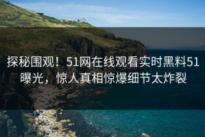 探秘围观！51网在线观看实时黑料51曝光，惊人真相惊爆细节太炸裂