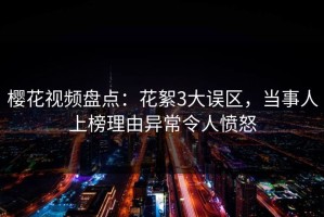 樱花视频盘点：花絮3大误区，当事人上榜理由异常令人愤怒