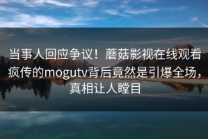当事人回应争议！蘑菇影视在线观看疯传的mogutv背后竟然是引爆全场，真相让人瞠目