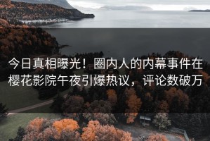 今日真相曝光！圈内人的内幕事件在樱花影院午夜引爆热议，评论数破万