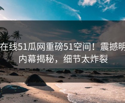 51在线51瓜网重磅51空间！震撼明星内幕揭秘，细节太炸裂