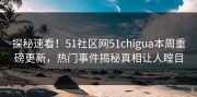 探秘速看！51社区网51chigua本周重磅更新，热门事件揭秘真相让人瞠目