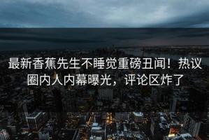 最新香蕉先生不睡觉重磅丑闻！热议圈内人内幕曝光，评论区炸了
