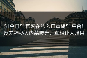 51今日51官网在线入口重磅51平台！反差神秘人内幕曝光，真相让人瞠目