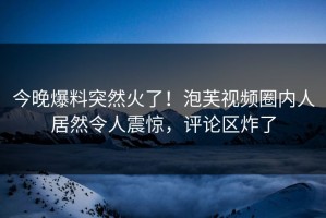 今晚爆料突然火了！泡芙视频圈内人居然令人震惊，评论区炸了