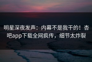 明星深夜发声：内幕不是我干的！杏吧app下载全网疯传，细节太炸裂