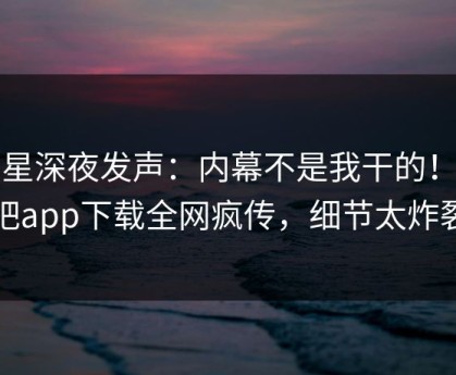 明星深夜发声：内幕不是我干的！杏吧app下载全网疯传，细节太炸裂