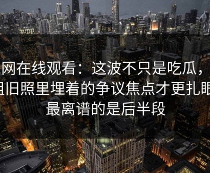 51网在线观看：这波不只是吃瓜，这组旧照里埋着的争议焦点才更扎眼，最离谱的是后半段