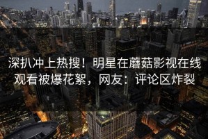 深扒冲上热搜！明星在蘑菇影视在线观看被爆花絮，网友：评论区炸裂