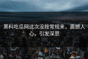黑料吃瓜网这次没按常规来，震撼人心，引发深思