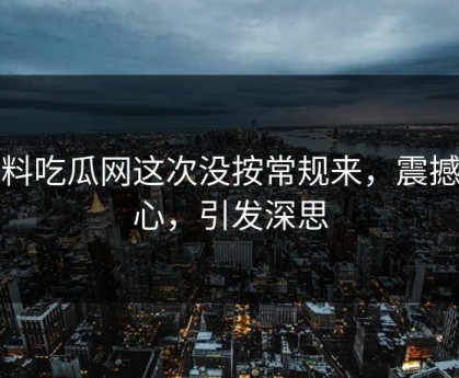 黑料吃瓜网这次没按常规来，震撼人心，引发深思