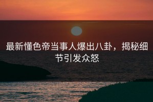 最新懂色帝当事人爆出八卦，揭秘细节引发众怒