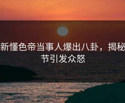 最新懂色帝当事人爆出八卦，揭秘细节引发众怒