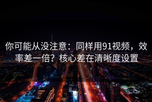 你可能从没注意：同样用91视频，效率差一倍？核心差在清晰度设置