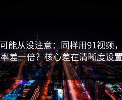 你可能从没注意：同样用91视频，效率差一倍？核心差在清晰度设置