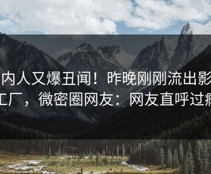 圈内人又爆丑闻！昨晚刚刚流出影视工厂，微密圈网友：网友直呼过瘾