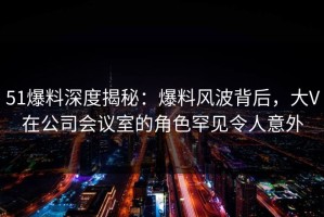 51爆料深度揭秘：爆料风波背后，大V在公司会议室的角色罕见令人意外