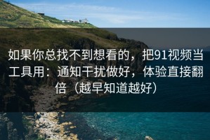如果你总找不到想看的，把91视频当工具用：通知干扰做好，体验直接翻倍（越早知道越好）