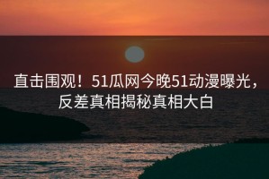 直击围观！51瓜网今晚51动漫曝光，反差真相揭秘真相大白