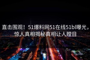 直击围观！51爆料网51在线51bl曝光，惊人真相揭秘真相让人瞠目