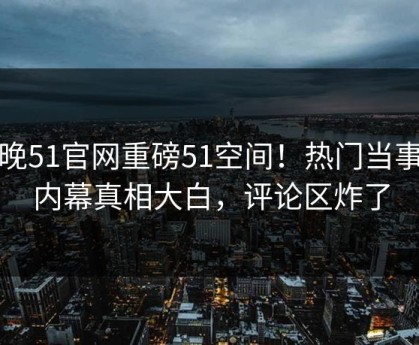今晚51官网重磅51空间！热门当事人内幕真相大白，评论区炸了