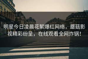 明星今日凌晨花絮爆红网络，蘑菇影视精彩纷呈，在线观看全网炸锅！