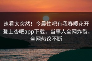 速看太突然！今晨性吧有我春暖花开登上杏吧app下载，当事人全网炸裂，全网热议不断