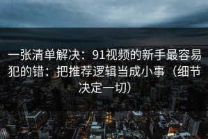 一张清单解决：91视频的新手最容易犯的错：把推荐逻辑当成小事（细节决定一切）