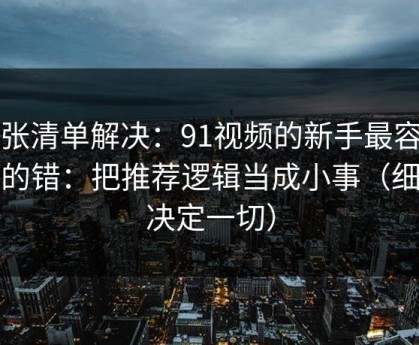 一张清单解决：91视频的新手最容易犯的错：把推荐逻辑当成小事（细节决定一切）