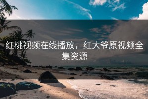 红桃视频在线播放，红大爷原视频全集资源