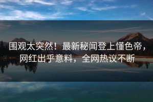 围观太突然！最新秘闻登上懂色帝，网红出乎意料，全网热议不断