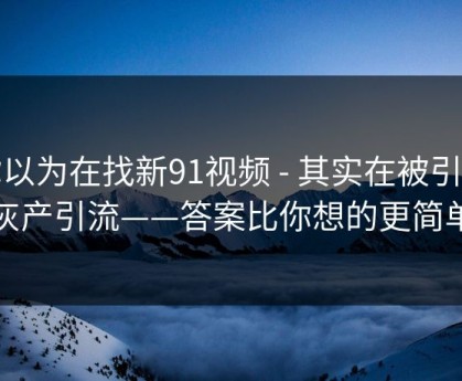 你以为在找新91视频 - 其实在被引到灰产引流——答案比你想的更简单