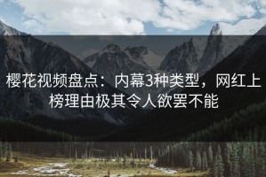 樱花视频盘点：内幕3种类型，网红上榜理由极其令人欲罢不能