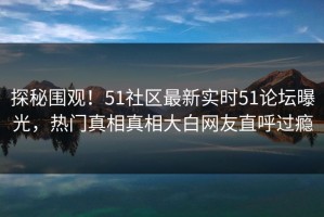 探秘围观！51社区最新实时51论坛曝光，热门真相真相大白网友直呼过瘾