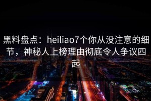 黑料盘点：heiliao7个你从没注意的细节，神秘人上榜理由彻底令人争议四起