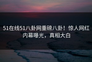 51在线51八卦网重磅八卦！惊人网红内幕曝光，真相大白